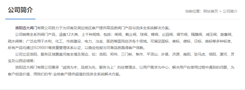 洛陽遠大閥門主營閥門閘閥,截止閥,球閥,蝶閥,止回閥,調(diào)節(jié)閥,隔膜閥,減壓閥,旋塞閥,疏水閥等12大類.廣泛用于水利,化工,市政建設(shè),電力等領(lǐng)域.服務(wù)于洛陽,鄭州,三門峽,焦作,平頂山,許昌,濟源,南陽,駐馬店,信陽,漯河,靈寶及山西運城等地;為河南及周邊客戶提供高品質(zhì)閥門與流體全系統(tǒng)解決方案. 洛陽遠大閥門主營閥門閘閥,截止閥,球閥,蝶閥,止回閥,調(diào)節(jié)閥,隔膜閥,減壓閥,旋塞閥,疏水閥等12大類.廣泛用于水利,化工,市政建設(shè),電力等領(lǐng)域.服務(wù)于洛陽,鄭州,三門峽,焦作,平頂山,許昌,濟源,南陽,駐馬店,信陽,漯河,靈寶及山西運城等地;為河南及周邊客戶提供高品質(zhì)閥門與流體全系統(tǒng)解決方案.